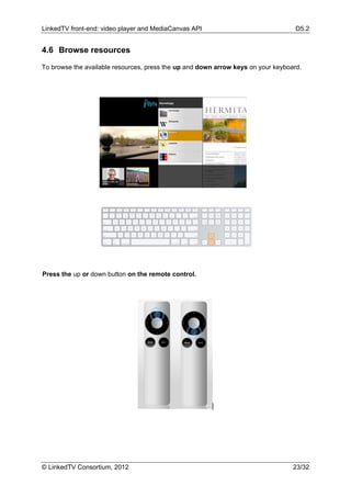 LinkedTV front-end: video player and MediaCanvas API                               D5.2


4.6 Browse resources

To browse the available resources, press the up and down arrow keys on your keyboard.




Press the up or down button on the remote control.




© LinkedTV Consortium, 2012                                                       23/32
 