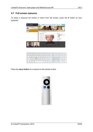LinkedTV front-end: video player and MediaCanvas API                            D5.2


4.7 Full screen resource

To show a resource full screen or return from full screen, press the F button on your
keyboard.




Press the menu button for a second on the remote control.




© LinkedTV Consortium, 2012                                                    24/32
 