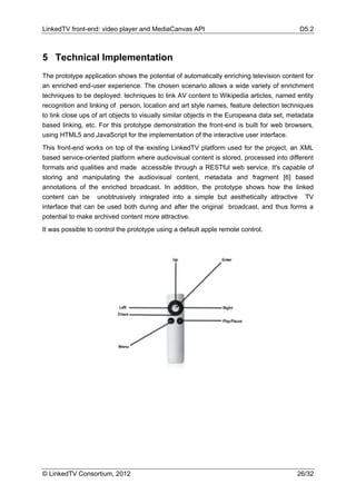 LinkedTV front-end: video player and MediaCanvas API                                       D5.2



5 Technical Implementation
The prototype application shows the potential of automatically enriching television content for
an enriched end-user experience. The chosen scenario allows a wide variety of enrichment
techniques to be deployed: techniques to link AV content to Wikipedia articles, named entity
recognition and linking of person, location and art style names, feature detection techniques
to link close ups of art objects to visually similar objects in the Europeana data set, metadata
based linking, etc. For this prototype demonstration the front-end is built for web browsers,
using HTML5 and JavaScript for the implementation of the interactive user interface.
This front-end works on top of the existing LinkedTV platform used for the project, an XML
based service-oriented platform where audiovisual content is stored, processed into different
formats and qualities and made accessible through a RESTful web service. It's capable of
storing and manipulating the audiovisual content, metadata and fragment [6] based
annotations of the enriched broadcast. In addition, the prototype shows how the linked
content can be unobtrusively integrated into a simple but aesthetically attractive TV
interface that can be used both during and after the original broadcast, and thus forms a
potential to make archived content more attractive.
It was possible to control the prototype using a default apple remote control.




© LinkedTV Consortium, 2012                                                               26/32
 