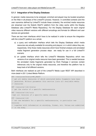 LinkedTV front-end: video player and MediaCanvas API                                    D5.2

5.1.1 Integration of the Display Database

In general, media resources to be analysed, enriched and played may be located anywhere
on the Web in all phases of the LinkedTV process. However, in controlled contexts (and the
user scenarios defined by LinkedTV include these contexts), the enriched media resources
are streamed over the Noterik WebTV platform from the video cache within the Display
Database (aka LinkedTV Media Repository). For the Display Database for each original
video resource different versions with different encodings and formats for different end user
devices are generated.
There are two main interfaces which have to be realized in order to ensure the integration
with the LinkedTV platform as a whole:
   a) a query and notification interface which tells the Display Database which media
      resources are actually available for encoding and playout, or in which status they are,
      respectively. Only those media resources which have finished analysis and annotated
      media fragment generation process steps are ready for use in a full LinkedTV
      scenario
   b) an update interface which tells the LinkedTV Metadata Repository which new
      versions of an original media resource have been generated. This is needed because
      the annotated media fragments generated by Work Package 2 services contain
      references only to the original media resources, and therefore the platform has to
      keep track of all different versions.
Both interfaces are realized as part of the LinkedTV Media Layer REST API described in
more detail in D5.1.Linked Media Platform.
GET /resources?status=MF_READY
// get all media resources of which annotated media fragments have been
// generated. Without parameter this service lists all available media
// resources
GET /resource/{id}/status
// get the status of a specific mediaresource
GET /resource/{id}/uris
//get all versions of a specific media resource
PUT /resource/{id}
// set new metadata for a specific mediaresource, in particalur new
versions
// together with information on encoding, format, etc. Values are submitted
// in the body.




© LinkedTV Consortium, 2012                                                            28/32
 