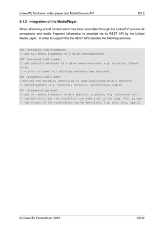 LinkedTV front-end: video player and MediaCanvas API                              D5.2

5.1.2 Integration of the MediaPlayer

When streaming actual content which has been annotated through the LinkedTV process all
annotations and media fragment information is provided via its REST API by the Linked
Media Layer. In order to support this the REST API provides the following services:


GET /resource/{id}/fragments
// get all media fragments of a given mediaresource
GET /resource/{id}/{name}
// get specific metadata of a given mediaresource; e.g. duration, format,
title
// without a {name} all existing metadata are returned
GET /fragment/{id}/{name}
//returns the metadata identified by name associated with a specific
// mediafragment, e.g. hasStart, duration, annotations, region
GET /fragments?{params}
// get all media fragments with a specific property, e.g. annotated with
// certain entities; the conditions are submitted in the body. With params
// the format of the conditation can be specified, e.g. xml, json, sparql




© LinkedTV Consortium, 2012                                                      29/32
 