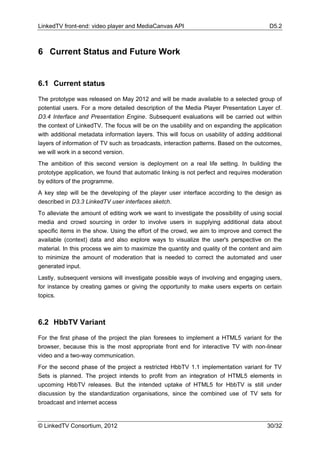 LinkedTV front-end: video player and MediaCanvas API                                     D5.2



6 Current Status and Future Work


6.1 Current status

The prototype was released on May 2012 and will be made available to a selected group of
potential users. For a more detailed description of the Media Player Presentation Layer cf.
D3.4 Interface and Presentation Engine. Subsequent evaluations will be carried out within
the context of LinkedTV. The focus will be on the usability and on expanding the application
with additional metadata information layers. This will focus on usability of adding additional
layers of information of TV such as broadcasts, interaction patterns. Based on the outcomes,
we will work in a second version.
The ambition of this second version is deployment on a real life setting. In building the
prototype application, we found that automatic linking is not perfect and requires moderation
by editors of the programme.
A key step will be the developing of the player user interface according to the design as
described in D3.3 LinkedTV user interfaces sketch.
To alleviate the amount of editing work we want to investigate the possibility of using social
media and crowd sourcing in order to involve users in supplying additional data about
specific items in the show. Using the effort of the crowd, we aim to improve and correct the
available (context) data and also explore ways to visualize the user's perspective on the
material. In this process we aim to maximize the quantity and quality of the content and aim
to minimize the amount of moderation that is needed to correct the automated and user
generated input.
Lastly, subsequent versions will investigate possible ways of involving and engaging users,
for instance by creating games or giving the opportunity to make users experts on certain
topics.



6.2 HbbTV Variant

For the first phase of the project the plan foresees to implement a HTML5 variant for the
browser, because this is the most appropriate front end for interactive TV with non-linear
video and a two-way communication.
For the second phase of the project a restricted HbbTV 1.1 implementation variant for TV
Sets is planned. The project intends to profit from an integration of HTML5 elements in
upcoming HbbTV releases. But the intended uptake of HTML5 for HbbTV is still under
discussion by the standardization organisations, since the combined use of TV sets for
broadcast and internet access


© LinkedTV Consortium, 2012                                                             30/32
 