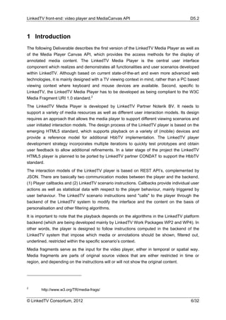 LinkedTV front-end: video player and MediaCanvas API                                     D5.2



1 Introduction
The following Deliverable describes the first version of the LinkedTV Media Player as well as
of the Media Player Canvas API, which provides the access methods for the display of
annotated media content. The LinkedTV Media Player is the central user interface
component which realizes and demonstrates all functionalities and user scenarios developed
within LinkedTV. Although based on current state-of-the-art and even more advanced web
technologies, it is mainly designed with a TV viewing context in mind, rather than a PC based
viewing context where keyboard and mouse devices are available. Second, specific to
LinkedTV, the LinkedTV Media Player has to be developed as being compliant to the W3C
Media Fragment URI 1.0 standard.2
The LinkedTV Media Player is developed by LinkedTV Partner Noterik BV. It needs to
support a variety of media resources as well as different user interaction models. Its design
requires an approach that allows the media player to support different viewing scenarios and
user initiated interaction models. The design process of the LinkedTV player is based on the
emerging HTML5 standard, which supports playback on a variety of (mobile) devices and
provide a reference model for additional HbbTV implementation. The LinkedTV player
development strategy incorporates multiple iterations to quickly test prototypes and obtain
user feedback to allow additional refinements. In a later stage of the project the LinkedTV
HTML5 player is planned to be ported by LinkedTV partner CONDAT to support the HbbTV
standard.
The interaction models of the LinkedTV player is based on REST API’s, complemented by
JSON. There are basically two communication modes between the player and the backend,
(1) Player callbacks and (2) LinkedTV scenario instructions. Callbacks provide individual user
actions as well as statistical data with respect to the player behaviour, mainly triggered by
user behaviour. The LinkedTV scenario instructions send "calls" to the player through the
backend of the LinkedTV system to modify the interface and the content on the basis of
personalisation and other filtering algorithms.
It is important to note that the playback depends on the algorithms in the LinkedTV platform
backend (which are being developed mainly by LinkedTV Work Packages WP2 and WP4). In
other words, the player is designed to follow instructions computed in the backend of the
LinkedTV system that impose which media or annotations should be shown, filtered out,
underlined, restricted within the specific scenario’s context.
Media fragments serve as the input for the video player, either in temporal or spatial way.
Media fragments are parts of original source videos that are either restricted in time or
region, and depending on the instructions will or will not show the original content.




2
       http://www.w3.org/TR/media-frags/

© LinkedTV Consortium, 2012                                                              6/32
 