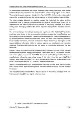 LinkedTV front-end: video player and MediaCanvas API                                       D5.2

All media needs to be labelled with unique identifiers in the LinkedTV backend. In the display
database these unique identifiers are mapped to their corresponding original source videos.
These original source videos are stored on the Noterik WebTV platform and are transcoded
to a number of streaming formats and support play-out for different resolutions and devices.
The Noterik display database is a caching module that holds both the videos and the
metadata in order to manage the presentations and player in efficient ways. Videos can be
streamed from the WebTV platform once available in the display database. If an item is
initially not in the display database this item is requested along with the metadata and then
cached.
One of the challenges in creating a valuable user experience within the LinkedTV context is
creating a smart design for the communication interfaces between the LinkedTV player and
its corresponding backend system. These should adaptively enrich the end users experience
by providing additional media resources to the viewer, but at the same time also preventing
the overload of information, which will create stress choice. Displaying or allowing the user to
request additional information related to a scene requires new visualisation and interaction
strategies. This deliverable describes the first results of the prototype application that was
developed.
Contrary to PCs and emerging mobile devices (tablets), most set-top boxes (STBs) still have
limited processing power (energy consumption). The current HbbTV 1.1 standard provides
very limited options compared to the HTML5 standard. It is difficult to predict how hardware
manufacturers will develop new set-top boxes. At this point in time the future HbbTV 2.0
standard is still under discussion,3 so it is not yet clear which functions developed within the
HTML5 environment designed for LinkedTV it will eventually support.
We are currently focussing on a single interface interaction models, while keeping in mind
that a second screen application and gestural interaction will be developed in a later phase of
the project.
The description of the LinkedTV Media Player is based on the working prototype which was
first released in May 2012 and slightly enhanced since.




3
        Cf, e.g. EU-Project HBB-NEXT, http://www.hbb-next.eu

© LinkedTV Consortium, 2012                                                                7/32
 