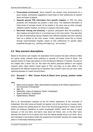 Scenario Demonstrators (v2) D6.4
© LinkedTV Consortium, 2014 10/56
• Personalised enrichments: Since LinkedTV can present many enrichments for a
given chapter, participants suggested to base these on their preferences for specific
topics and types of objects.
• Separate general TKK information from specific chapters: In TKK, the same
presenter and moderators are present in each show. The additional information to
these kinds of concepts should not be treated in the same way as other concepts
related to specific chapters, but shown in a generic information page.
• Non-linear viewing and browsing: In general, participants liked the possibility to
skip chapters and watch them in a non-linear way on the main screen. They also liked
the idea of bookmarking several chapters from different episodes and then watching
them as a playlist on the main screen. Finally, participants would like to browse
through (recommended) chapters, based on their preferences for specific object
properties like type (e.g.: ‘painting’) and style (e.g.: ‘art nouveau’)
2.2 New scenario descriptions
Based on the above user insights, the description of the scenario has been refined to reflect
the typical viewer interests when watching an episode of Tussen Kunst & Kitsch. The
episode chosen for these descriptions is from the Museum Martena in Franeker, focused on
the chapter with a Silver Tea Jar. We retain the distinct personas defined in the original
scenario which reflect distinct viewer types of TKK, and allow us to also reflect in the
descriptions the different experiences of interaction with LinkedTV each one can have, while
watching episodes of Tussen Kunst & Kitsch.
2.2.1 Scenario 1 - Rita: Tussen Kunst & Kitsch lover (young, medium media
literacy)
Who:
• Name and occupation: Rita, administrative assistant at Art History department of
the University of Amsterdam
• Age: 34
• Nationality / place of residence: Dutch / Amsterdam
• Search behaviour: Explorative
• Digital literacy: Medium
Rita is an administrative assistant at the Art History department of the University of
Amsterdam. She didn’t study art herself, but spends a lot of her free time on museum visits,
creative courses and reading about art. One of her favourite programmes is Tussen Kunst &
Kitsch (an Antiques Roadshow by public broadcaster AVRO), which she likes to watch
because, on the one hand, she learns more about art history, and, on the other hand,
because she thinks it’s fun to guess how much the objects people bring in are worth. She’s
also interested in the locations where the programme is recorded, because this usually takes
place in a historically interesting location.
 
