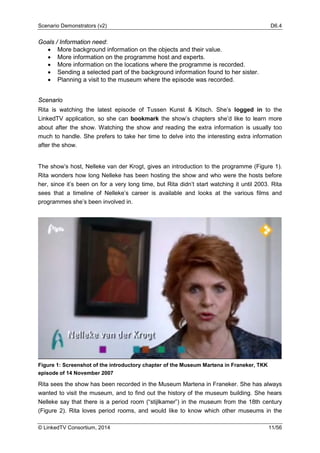 Scenario Demonstrators (v2) D6.4
© LinkedTV Consortium, 2014 11/56
Goals / Information need:
• More background information on the objects and their value.
• More information on the programme host and experts.
• More information on the locations where the programme is recorded.
• Sending a selected part of the background information found to her sister.
• Planning a visit to the museum where the episode was recorded.
Scenario
Rita is watching the latest episode of Tussen Kunst & Kitsch. She’s logged in to the
LinkedTV application, so she can bookmark the show’s chapters she’d like to learn more
about after the show. Watching the show and reading the extra information is usually too
much to handle. She prefers to take her time to delve into the interesting extra information
after the show.
The show’s host, Nelleke van der Krogt, gives an introduction to the programme (Figure 1).
Rita wonders how long Nelleke has been hosting the show and who were the hosts before
her, since it’s been on for a very long time, but Rita didn’t start watching it until 2003. Rita
sees that a timeline of Nelleke’s career is available and looks at the various films and
programmes she’s been involved in.
Figure 1: Screenshot of the introductory chapter of the Museum Martena in Franeker, TKK
episode of 14 November 2007
Rita sees the show has been recorded in the Museum Martena in Franeker. She has always
wanted to visit the museum, and to find out the history of the museum building. She hears
Nelleke say that there is a period room (“stijlkamer”) in the museum from the 18th century
(Figure 2). Rita loves period rooms, and would like to know which other museums in the
 