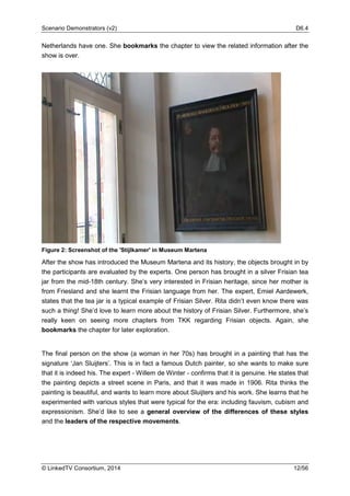 Scenario Demonstrators (v2) D6.4
© LinkedTV Consortium, 2014 12/56
Netherlands have one. She bookmarks the chapter to view the related information after the
show is over.
Figure 2: Screenshot of the 'Stijlkamer' in Museum Martena
After the show has introduced the Museum Martena and its history, the objects brought in by
the participants are evaluated by the experts. One person has brought in a silver Frisian tea
jar from the mid-18th century. She’s very interested in Frisian heritage, since her mother is
from Friesland and she learnt the Frisian language from her. The expert, Emiel Aardewerk,
states that the tea jar is a typical example of Frisian Silver. Rita didn’t even know there was
such a thing! She’d love to learn more about the history of Frisian Silver. Furthermore, she’s
really keen on seeing more chapters from TKK regarding Frisian objects. Again, she
bookmarks the chapter for later exploration.
The final person on the show (a woman in her 70s) has brought in a painting that has the
signature ‘Jan Sluijters’. This is in fact a famous Dutch painter, so she wants to make sure
that it is indeed his. The expert - Willem de Winter - confirms that it is genuine. He states that
the painting depicts a street scene in Paris, and that it was made in 1906. Rita thinks the
painting is beautiful, and wants to learn more about Sluijters and his work. She learns that he
experimented with various styles that were typical for the era: including fauvism, cubism and
expressionism. She’d like to see a general overview of the differences of these styles
and the leaders of the respective movements.
 