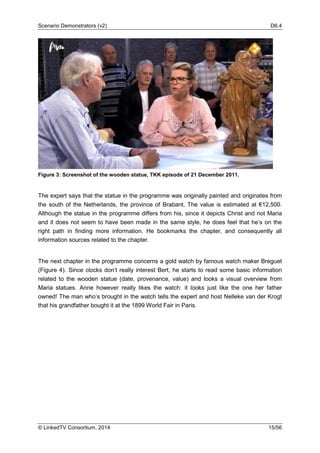 Scenario Demonstrators (v2) D6.4
© LinkedTV Consortium, 2014 15/56
Figure 3: Screenshot of the wooden statue, TKK episode of 21 December 2011.
The expert says that the statue in the programme was originally painted and originates from
the south of the Netherlands, the province of Brabant. The value is estimated at €12,500.
Although the statue in the programme differs from his, since it depicts Christ and not Maria
and it does not seem to have been made in the same style, he does feel that he’s on the
right path in finding more information. He bookmarks the chapter, and consequently all
information sources related to the chapter.
The next chapter in the programme concerns a gold watch by famous watch maker Breguet
(Figure 4). Since clocks don’t really interest Bert, he starts to read some basic information
related to the wooden statue (date, provenance, value) and looks a visual overview from
Maria statues. Anne however really likes the watch: it looks just like the one her father
owned! The man who’s brought in the watch tells the expert and host Nelleke van der Krogt
that his grandfather bought it at the 1899 World Fair in Paris.
 