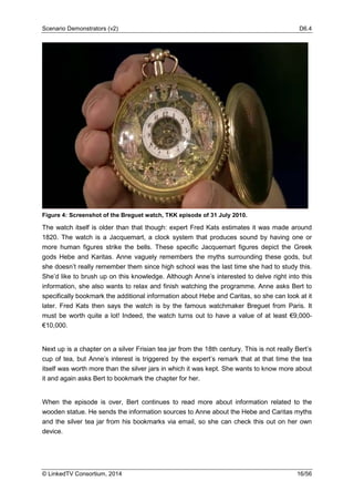Scenario Demonstrators (v2) D6.4
© LinkedTV Consortium, 2014 16/56
Figure 4: Screenshot of the Breguet watch, TKK episode of 31 July 2010.
The watch itself is older than that though: expert Fred Kats estimates it was made around
1820. The watch is a Jacquemart, a clock system that produces sound by having one or
more human figures strike the bells. These specific Jacquemart figures depict the Greek
gods Hebe and Karitas. Anne vaguely remembers the myths surrounding these gods, but
she doesn’t really remember them since high school was the last time she had to study this.
She’d like to brush up on this knowledge. Although Anne’s interested to delve right into this
information, she also wants to relax and finish watching the programme. Anne asks Bert to
specifically bookmark the additional information about Hebe and Caritas, so she can look at it
later. Fred Kats then says the watch is by the famous watchmaker Breguet from Paris. It
must be worth quite a lot! Indeed, the watch turns out to have a value of at least €9,000-
€10,000.
Next up is a chapter on a silver Frisian tea jar from the 18th century. This is not really Bert’s
cup of tea, but Anne’s interest is triggered by the expert’s remark that at that time the tea
itself was worth more than the silver jars in which it was kept. She wants to know more about
it and again asks Bert to bookmark the chapter for her.
When the episode is over, Bert continues to read more about information related to the
wooden statue. He sends the information sources to Anne about the Hebe and Caritas myths
and the silver tea jar from his bookmarks via email, so she can check this out on her own
device.
 