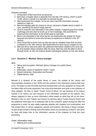 Scenario Demonstrators (v2) D6.4
© LinkedTV Consortium, 2014 17/56
Scenario summary
1. Introduction of Bert and Anne as personas.
2. Bert sees a chapter about a statuette from the late 17th century, which is worth
12,5K, which is similar to a statuette he recently bought.
3. Bert bookmarks this chapter, so he can view it and the information sources
related to it later on.
4. Bert immediately gets the chance to do so, because a chapter about a watch is
next, something he doesn’t really care for.
5. Anne is however very interested in the watch chapter: it depicts gods from Greek
mythology and she want to brush up on her knowledge. She asks Bert to
bookmark the information to the Greek gods to read later.
6. Bert is not interested in the silver tea jar, but bookmarks the chapter for Anne,
because she wants to know why tea was so expensive in Holland in the 18th
century.
7. Anne would like to know more on why tea was so valuable (more than its silver
container!) in the 18th century. Bert bookmarks the silver tea jar chapter for her.
8. Bert and Anne read and watch the additional information related to the silver tea
jar and wooden statue chapters after the show. Bert has sent the latter to Anne
through email, so she can explore Greek mythological aspects on her own device.
2.2.3 Scenario 3 - Michael: library manager
Who:
• Name and occupation: Michael, library manager at a public library.
• Age: 55
• Nationality / place of residence: Dutch / Laren
• Search behaviour: Explorative and focused
• Digital literacy: High
Michael is a librarian of the public library in Laren. He studied at the Library and
Documentation Academy in the 1970s and has worked in the information science field ever
since. He keeps up with the latest technical developments and has equipped his house with
the latest video and audio equipment, has a big smart television and quite a nice collection of
other gadgets. He likes to watch Tussen Kunst & Kitsch not just because of his leisure
interest in art history, but also because of the information provided by the experts. He’s
always triggered to look up more information online based on what they tell on the show.
Michael is also an avid Tweeter and shares his opinions about Tussen Kunst & Kitsch and
the additional information he is presented with by the LinkedTV system during and after the
programme is aired. He also neatly organises playlists with chapters he’s bookmarked, and
has divided them in various categories, periods and locations. But being a library manager,
he also prides himself in finding more information online not provided by LinkedTV, and when
he does add these links to the information sources of the chapters he finds the most
interesting.
Goals / Information need:
• Making and curating playlists
 