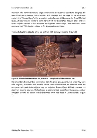 Scenario Demonstrators (v2) D6.4
© LinkedTV Consortium, 2014 19/56
illustrator, who wanted to reach a large audience with the everyday objects he designed. He
was influenced by famous Dutch architect H.P. Berlage, and the clock on the show was
made in the “Nieuwe Kunst” style, a variation on the famous Art Noveau style. Great! Michael
loves Art Nouveau and wants to learn more about Jan Eisenlöffel, “Nieuwe Stijl”, and see
other chapters related to Art Nouveau. He explores these things, and bookmarks three
recommended TKK chapters related to Art Nouveau to watch later.
The next chapter is about a silver tea jar from 18th century Friesland (Figure 6).
Figure 6: Screenshot of the silver tea jar watch, TKK episode of 14 November 2007
He remembers the silver box he inherited from his great-grandparents, but since they were
from England, he doesn’t think the box on the show is comparable. He sees that there are
recommendations of similar objects from not just other Tussen Kunst & Kitsch chapters, but
also from external sources. Michael sees a recommended object from Europeana, a silver
etrog box used for the Jewish festival of Sukkot, which was made in London in 1867 (Figure
7).
 