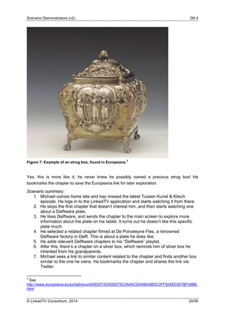 Scenario Demonstrators (v2) D6.4
© LinkedTV Consortium, 2014 20/56
Figure 7: Example of an etrog box, found in Europeana.
3
Yes, this is more like it; he never knew he possibly owned a precious etrog box! He
bookmarks the chapter to save the Europeana link for later exploration.
Scenario summary:
1. Michael comes home late and has missed the latest Tussen Kunst & Kitsch
episode. He logs in to the LinkedTV application and starts watching it from there.
2. He skips the first chapter that doesn’t interest him, and then starts watching one
about a Delftware plate.
3. He likes Delftware, and sends the chapter to the main screen to explore more
information about the plate on his tablet. It turns out he doesn’t like this specific
plate much.
4. He selected a related chapter filmed at De Porceleyne Fles, a renowned
Delftware factory in Delft. This is about a plate he does like.
5. He adds relevant Delftware chapters to his “Delftware” playlist.
6. After this, there’s a chapter on a silver box, which reminds him of silver box he
inherited from his grandparents.
7. Michael sees a link to similar content related to the chapter and finds another box
similar to the one he owns. He bookmarks the chapter and shares the link via
Twitter.
3
See
http://www.europeana.eu/portal/record/09307/53AD9575C0AA4CDA4BAAB5C3FF924ED307BF49B6.
html
 