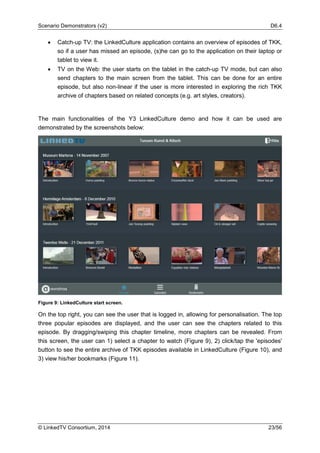 Scenario Demonstrators (v2) D6.4
© LinkedTV Consortium, 2014 23/56
• Catch-up TV: the LinkedCulture application contains an overview of episodes of TKK,
so if a user has missed an episode, (s)he can go to the application on their laptop or
tablet to view it.
• TV on the Web: the user starts on the tablet in the catch-up TV mode, but can also
send chapters to the main screen from the tablet. This can be done for an entire
episode, but also non-linear if the user is more interested in exploring the rich TKK
archive of chapters based on related concepts (e.g. art styles, creators).
The main functionalities of the Y3 LinkedCulture demo and how it can be used are
demonstrated by the screenshots below:
Figure 9: LinkedCulture start screen.
On the top right, you can see the user that is logged in, allowing for personalisation. The top
three popular episodes are displayed, and the user can see the chapters related to this
episode. By dragging/swiping this chapter timeline, more chapters can be revealed. From
this screen, the user can 1) select a chapter to watch (Figure 9), 2) click/tap the 'episodes'
button to see the entire archive of TKK episodes available in LinkedCulture (Figure 10), and
3) view his/her bookmarks (Figure 11).
 