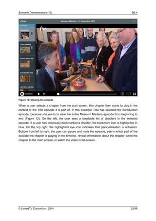 Scenario Demonstrators (v2) D6.4
© LinkedTV Consortium, 2014 25/56
Figure 12: Viewing the episode
When a user selects a chapter from the start screen, this chapter then starts to play in the
context of the TKK episode it is part of. In this example, Rita has selected the introduction
episode, because she wants to view the entire Museum Martena episode from beginning to
end (Figure 12). On the left, the user sees a scrollable list of chapters in the selected
episode. If a user has previously bookmarked a chapter, the bookmark icon is highlighted in
blue. On the top right, the highlighted eye icon indicates that personalisation is activated.
Bottom from left to right: the user can pause and mute the episode, see in which part of the
episode the chapter is playing in the timeline, reveal information about the chapter, send the
chapter to the main screen, or watch the video in full-screen.
 