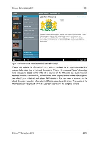 Scenario Demonstrators (v2) D6.4
© LinkedTV Consortium, 2014 26/56
Figure 13: General 'about' information related to the Silver tea jar.
When a user selects the information icon to learn more about the art object discussed in a
chapter, (s)he sees four enrichment dimensions (Figure 13): a general 'about' dimension,
more background based on the white list of sources (in the TKK case e.g. Dutch museum
websites and the AVRO website), related works which displays similar works on Europeana
(see also Figure 14 below) and related TKK chapters. The user sees a summary in the
'about' dimension based on information in DBpedia using the entity proxy. The source of the
information is also displayed, which the user can also visit for the complete context.
 