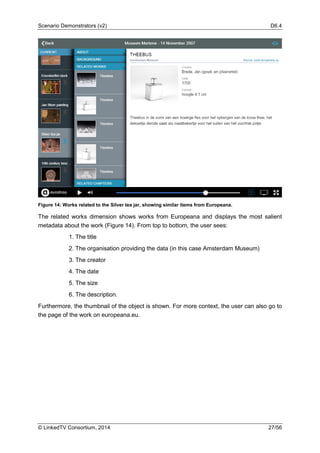 Scenario Demonstrators (v2) D6.4
© LinkedTV Consortium, 2014 27/56
Figure 14: Works related to the Silver tea jar, showing similar items from Europeana.
The related works dimension shows works from Europeana and displays the most salient
metadata about the work (Figure 14). From top to bottom, the user sees:
1. The title
2. The organisation providing the data (in this case Amsterdam Museum)
3. The creator
4. The date
5. The size
6. The description.
Furthermore, the thumbnail of the object is shown. For more context, the user can also go to
the page of the work on europeana.eu.
 