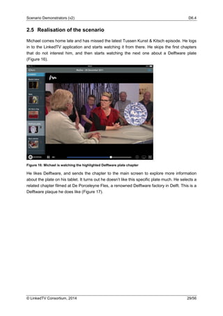Scenario Demonstrators (v2) D6.4
© LinkedTV Consortium, 2014 29/56
2.5 Realisation of the scenario
Michael comes home late and has missed the latest Tussen Kunst & Kitsch episode. He logs
in to the LinkedTV application and starts watching it from there. He skips the first chapters
that do not interest him, and then starts watching the next one about a Delftware plate
(Figure 16).
Figure 16: Michael is watching the highlighted Delftware plate chapter
He likes Delftware, and sends the chapter to the main screen to explore more information
about the plate on his tablet. It turns out he doesn’t like this specific plate much. He selects a
related chapter filmed at De Porceleyne Fles, a renowned Delftware factory in Delft. This is a
Delftware plaque he does like (Figure 17).
 