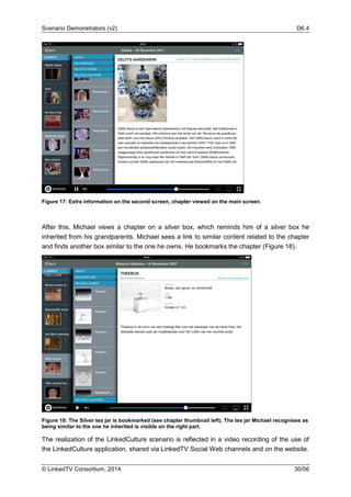 Scenario Demonstrators (v2) D6.4
© LinkedTV Consortium, 2014 30/56
Figure 17: Extra information on the second screen, chapter viewed on the main screen.
After this, Michael views a chapter on a silver box, which reminds him of a silver box he
inherited from his grandparents. Michael sees a link to similar content related to the chapter
and finds another box similar to the one he owns. He bookmarks the chapter (Figure 18).
Figure 18: The Silver tea jar is bookmarked (see chapter thumbnail left). The tea jar Michael recognises as
being similar to the one he inherited is visible on the right part.
The realization of the LinkedCulture scenario is reflected in a video recording of the use of
the LinkedCulture application, shared via LinkedTV Social Web channels and on the website.
 