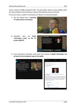 Scenario Demonstrators (v2) D6.4
© LinkedTV Consortium, 2014 32/56
service, relying on RBB’s CatchUpTV offer. This also allows viewers to skip chapters within
the news programme while watching or pause while exploring news enrichments.
In this new version, LinkedTV enrichments are offered in a three level solution:
1. The first logical level is watching
TV without extra information
2. Interested users can check
‘information cards’ on the TV
screen (HbbTV)
3. If the introductory information cards raise more interest, in-depth information can
be found in the companion app on the tablet.
 