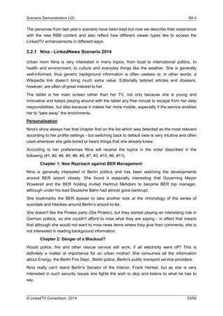 Scenario Demonstrators (v2) D6.4
© LinkedTV Consortium, 2014 33/56
The personas from last year’s scenario have been kept but now we describe their experience
with the new RBB content and also reflect how different viewer types like to access the
LinkedTV enhancements in different ways.
3.2.1 Nina - LinkedNews Scenario 2014
Urban mom Nina is very interested in many topics, from local to international politics, to
health and environment, to culture and everyday things like the weather. She is generally
well-informed, thus generic background information is often useless or, in other words: a
Wikipedia link doesn’t bring much extra value. Editorially tailored articles and dossiers,
however, are often of great interest to her.
The tablet is her main screen rather than her TV, not only because she is young and
innovative and keeps playing around with the tablet any free minute to escape from her daily
responsibilities, but also because it makes her more mobile, especially if the service enables
her to “take away” the enrichments.
Personalisation
Nina's show always has that chapter first on the list which was detected as the most relevant
according to her profile settings - but switching back to default view is very intuitive and often
used whenever she gets bored or hears things that she already knew.
According to her preferences Nina will receive the topics in the order described in the
following (#1, #2, #4, #5, #8, #9, #7, #3, #10, #6, #11).
Chapter 1: New Reproach against BER Management
Nina is generally interested in Berlin politics and has been watching the developments
around BER airport closely. She found it especially interesting that Governing Mayor
Wowereit and the BER holding invited Hartmut Mehdorn to become BER top manager,
although under his lead Deutsche Bahn had almost gone bankrupt.
She bookmarks the BER dossier to take another look at the chronology of the series of
scandals and hilarities around Berlin’s airport-to-be.
She doesn't like the Pirates party (Die Piraten), but they started playing an interesting role in
German politics, so she couldn't afford to miss what they are saying - in effect that means
that although she would not want to miss news items where they give their comments, she is
not interested in reading background information.
Chapter 2: Danger of a Blackout?
Would police, fire and other rescue service still work, if all electricity went off? This is
definitely a matter of importance for an urban mother! She consumes all the information
about Energy, the Berlin Fire Dept., Berlin police, Berlin's public transport service providers.
Nina really can't stand Berlin's Senator of the Interior, Frank Henkel, but as she is very
interested in such security issues she fights the wish to skip and listens to what he has to
say.
 