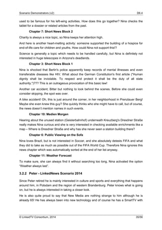 Scenario Demonstrators (v2) D6.4
© LinkedTV Consortium, 2014 35/56
used to be famous for his left-wing activities. How does this go together? Nina checks the
tablet for a dossier or related articles from the past.
Chapter 7: Short News Block 2
Charity is always a nice topic, so Nina keeps her attention high.
And here is another heart-melting activity: someone supported the building of a hospice for
end-of-life care for children and youths. How could Nina not support this!?
Science is generally a topic which needs to be handled carefully, but Nina is definitely not
interested in huge telescopes in Arizona's deadlands.
Chapter 3: Short News Block 1
Nina is shocked that Berlin's police apparently keep records of mental illnesses and even
transferable diseases like HIV. What about the German Constitution's first article ("Human
dignity shall be inviolable. To respect and protect it shall be the duty of all state
authority.")??? This is an outrageous provocation of this basic law!
Another car accident; Bitter but nothing to look behind the scenes. Before she could even
consider skipping, the spot was over.
A bike accident! Oh, this is just around the corner, in her neighborhood in Prenzlauer Berg!
Maybe she even knew this guy? She quickly thinks who she might have to call, but of course,
the news doesn’t mention names in such events.
Chapter 10: Medien Morgen
Hearing about the unused station (Geisterbahnhof) underneath Kreuzberg's Dresdner Straße
really makes Nina curious and she is very interested in checking available enrichments like a
map – Where is Dresdner Straße and why has she never seen a station building there?
Chapter 6: Public Viewing on the Sofa
Nina loves Brazil, but is not interested in Soccer, and she absolutely detests FIFA and what
they did to take as much as possible out of the FIFA World Cup. Therefore Nina ignores this
news chapter which was automatically sorted at the end of her list anyway.
Chapter 11: Weather Forecast
To make sure, she can always find it without searching too long, Nina activated the option
“Weather always last”.
3.2.2 Peter - LinkedNews Scenario 2014
Since Peter retired he is mainly interested in culture and sports and everything that happens
around him, in Potsdam and the region of western Brandenburg. Peter knows what is going
on, but he is always interested in taking a closer look.
He is also quite proud to say that New Media are nothing strange to him although he is
already 65! He has always been into new technology and of course he has a SmartTV with
 
