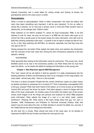 Scenario Demonstrators (v2) D6.4
© LinkedTV Consortium, 2014 36/56
Internet Connection and a small tablet for writing emails and looking at photos his
grandparents send to him every once in a while.
Personalisation
When it comes to personalisation, Peter is rather conservative. He trusts the editors that
when they deem something very important, it will be very important. To him an editor is
almost like a director: he (or she) has a tension curve in mind and Peter wouldn't want to
destroy this, so his settings read: “Editor's order”.
Peter switches on his HbbTV enabled TV, where his local broadcaster, RBB, is his first
address to look for news. As soon as he tunes in at RBB the red button alert pops up to
remind him that a simple push on the button brings him extra information. And right now he
feels like checking yesterday's late news – a quarter to ten at night is usually too late for him,
so he, in fact, likes watching rbb AKTUELL on demand, especially now that they have this
nice app on the TV.
Having pressed the red button Peter selects the latest show and watches the introduction
with the overview of the main news first. During the short introductory sequence a text box
appears, reading:
Arndt Breitfeld
Peter generally likes looking at the Information cards for anchormen. This young man, Arndt
Breitfeld seems to be new in the anchorman position, but Peter thinks that he must have
seen him before - so he checks the tablet for background information on the young man.
Chapter 1: New Reproach against BER Management
This “new” airport will be old before it shall be opened! It is really embarrassing that the
leading politicians of Berlin and Brandenburg claim to be managers of this huge project, but
every week - almost every day! - there is a new scandal!
This time it is about corruption! People like this Jochen Großmann waste our public money
by dealing contracts to companies he is involved in!? That is absolutely unacceptable! Who
is this guy, anyway? Peter had never heard of him before, so it is time to pick up his Remote
Control (RC) and push the Arrow Up button. First there appears a band of images with the
titles of the news underneath. On another press of the button the bottom part of the screen
shows small images of all the things and persons and locations for which RBB prepared
extra information. Peter selects the image of a man in a suit which reads „Jochen
Großmann“. Pressing OK, Peter learns a few basic things about this guy: hm, born in
Dresden, 1958, Entrepreneur and Professor at Technical University Cottbus. Well, that
doesn't say too much about the man, so Peter decides to connect his tablet, too, and see, if
the Tablet Service has some background information.
As this took him a minute, Peter almost lost track of the news spot, so he decides to
bookmark the BER info box for later and follow the next spot for now.
 