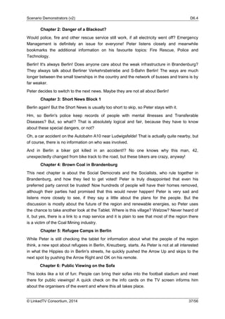 Scenario Demonstrators (v2) D6.4
© LinkedTV Consortium, 2014 37/56
Chapter 2: Danger of a Blackout?
Would police, fire and other rescue service still work, if all electricity went off? Emergency
Management is definitely an issue for everyone! Peter listens closely and meanwhile
bookmarks the additional information on his favourite topics: Fire Rescue, Police and
Technology.
Berlin! It's always Berlin! Does anyone care about the weak infrastructure in Brandenburg?
They always talk about Berliner Verkehrsbetriebe and S-Bahn Berlin! The ways are much
longer between the small townships in the country and the network of busses and trains is by
far weaker.
Peter decides to switch to the next news. Maybe they are not all about Berlin!
Chapter 3: Short News Block 1
Berlin again! But the Short News is usually too short to skip, so Peter stays with it.
Hm, so Berlin's police keep records of people with mental illnesses and Transferable
Diseases? But, so what!? That is absolutely logical and fair, because they have to know
about these special dangers, or not?
Oh, a car accident on the Autobahn A10 near Ludwigsfelde! That is actually quite nearby, but
of course, there is no information on who was involved.
And in Berlin a biker got killed in an accident!? No one knows why this man, 42,
unexpectedly changed from bike track to the road, but these bikers are crazy, anyway!
Chapter 4: Brown Coal in Brandenburg
This next chapter is about the Social Democrats and the Socialists, who rule together in
Brandenburg, and how they lied to get voted! Peter is truly disappointed that even his
preferred party cannot be trusted! Now hundreds of people will have their homes removed,
although their parties had promised that this would never happen! Peter is very sad and
listens more closely to see, if they say a little about the plans for the people. But the
discussion is mostly about the future of the region and renewable energies, so Peter uses
the chance to take another look at the Tablet. Where is this village? Welzow? Never heard of
it, but yes, there is a link to a map service and it is plain to see that most of the region there
is a victim of the Coal Mining industry.
Chapter 5: Refugee Camps in Berlin
While Peter is still checking the tablet for information about what the people of the region
think, a new spot about refugees in Berlin, Kreuzberg, starts. As Peter is not at all interested
in what the Hippies do in Berlin's streets, he quickly pushed the Arrow Up and skips to the
next spot by pushing the Arrow Right and OK on his remote.
Chapter 6: Public Viewing on the Sofa
This looks like a lot of fun: People can bring their sofas into the football stadium and meet
there for public viewings! A quick check on the info cards on the TV screen informs him
about the organisers of the event and where this all takes place.
 
