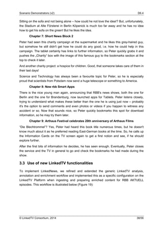 Scenario Demonstrators (v2) D6.4
© LinkedTV Consortium, 2014 38/56
Sitting on the sofa and not being alone – how could he not love the idea!? But, unfortunately,
the Stadium at Alte Försterei in Berlin Köpenick is much too far away and he has no idea
how to get his sofa on the green! But he likes the idea.
Chapter 7: Short News Block 2
Peter had seen this charity campaign at the supermarket and he likes this grey-haired guy,
but somehow he still didn't get how he could do any good, i.e. how he could help in this
campaign. The tablet certainly has links to further information, so Peter quickly grabs it and
pushes the „Charity“ box with the image of this famous guy to the bookmarks section at the
top to check it later.
And another charity project: a hospice for children. Good, that someone takes care of them in
their last days!
Science and Technology has always been a favourite topic for Peter, so he is especially
proud that scientists from Potsdam now send a huge telescope or something to America.
Chapter 8: New rbb Smart Apps
There is the nice young man again, announcing that RBB's news shows, both the one for
Berlin and the one for Brandenburg, now launched apps for Tablets. Peter listens closely,
trying to understand what makes these better than the one he is using just now – probably
it's the option to send comments and even photos or videos if you happen to witness any
accident or so. Now that sounds nice, so Peter quickly bookmarks this spot for download
information, so he may try them later.
Chapter 9: Arthaus Festival celebrates 20th anniversary of Arthaus Films
“Die Blechtrommel”? Yes, Peter had heard this book title numerous times, but he doesn't
know much about it as he preferred reading East-German books at the time. So, he calls up
the Information Cards on the TV screen again to get a first notion and see, if he should
explore further.
After the first bits of information he decides, he has seen enough. Eventually, Peter closes
the service and the TV in general to go and check the bookmarks he had made during the
show.
3.3 Use of new LinkedTV functionalities
To implement LinkedNews, we refined and extended the generic LinkedTV analysis,
annotation and enrichment workflow and implemented this as a specific configuration on the
LinkedTV Platform when ingesting and preparing enriched content for RBB AKTUELL
episodes. This workflow is illustrated below (Figure 19):
 