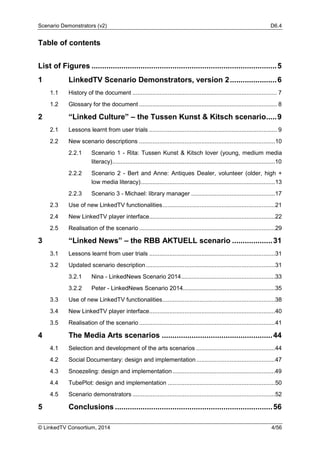 Scenario Demonstrators (v2) D6.4
© LinkedTV Consortium, 2014 4/56
Table of contents
List of Figures .......................................................................................5
1 LinkedTV Scenario Demonstrators, version 2......................6
1.1 History of the document ...................................................................................... 7
1.2 Glossary for the document .................................................................................. 8
2 “Linked Culture” – the Tussen Kunst & Kitsch scenario.....9
2.1 Lessons learnt from user trials ............................................................................ 9
2.2 New scenario descriptions .................................................................................10
2.2.1 Scenario 1 - Rita: Tussen Kunst & Kitsch lover (young, medium media
literacy).................................................................................................10
2.2.2 Scenario 2 - Bert and Anne: Antiques Dealer, volunteer (older, high +
low media literacy)................................................................................13
2.2.3 Scenario 3 - Michael: library manager ..................................................17
2.3 Use of new LinkedTV functionalities...................................................................21
2.4 New LinkedTV player interface...........................................................................22
2.5 Realisation of the scenario .................................................................................29
3 “Linked News” – the RBB AKTUELL scenario ...................31
3.1 Lessons learnt from user trials ...........................................................................31
3.2 Updated scenario description.............................................................................31
3.2.1 Nina - LinkedNews Scenario 2014........................................................33
3.2.2 Peter - LinkedNews Scenario 2014.......................................................35
3.3 Use of new LinkedTV functionalities...................................................................38
3.4 New LinkedTV player interface...........................................................................40
3.5 Realisation of the scenario .................................................................................41
4 The Media Arts scenarios ....................................................44
4.1 Selection and development of the arts scenarios ...............................................44
4.2 Social Documentary: design and implementation...............................................47
4.3 Snoezeling: design and implementation .............................................................49
4.4 TubePlot: design and implementation ................................................................50
4.5 Scenario demonstrators .....................................................................................52
5 Conclusions ..........................................................................56
 