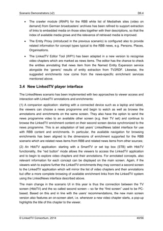 Scenario Demonstrators (v2) D6.4
© LinkedTV Consortium, 2014 40/56
• The crawler module (IRAPI) for the RBB white list of Mediathek sites (video on
demand) from German broadcasters’ archives has been refined to support extraction
of links to embedded media on those sites together with their descriptions, so that the
index of available media grows and the relevance of retrieved media is improved.
• The Entity Proxy (introduced in the previous scenario) is configured also to provide
related information for concept types typical to the RBB news, e.g. Persons, Places,
Organisations.
• The LinkedTV Editor Tool (WP1) has been adapted in a new version to recognise
video chapters which are marked as news items. The editor has the chance to check
the entities annotating that news item from the Named Entity Expansion service
alongside the ‘generic’ results of entity extraction from TV2RDF. Likewise, the
suggested enrichments now come from the news-specific enrichment services
mentioned above.
3.4 New LinkedTV player interface
The LinkedNews scenario has been implemented with two approaches to viewer access and
interaction with LinkedTV annotations and enrichments:
(1) A companion application: starting with a connected device such as a laptop and tablet,
the viewers can choose a news programme and begin to watch as well as browse the
annotations and enrichments on the same screen. They also have the option to send the
news programme video to an available other screen (e.g. their TV set) and continue to
browse the LinkedTV enrichment content on their second screen device synchronized to the
news programme. This is an adaptation of last years’ LinkedNews tablet interface for use
with RBB content and enrichments. In particular, the available navigation for browsing
enrichments has been aligned to the dimensions of enrichment supported for the RBB
scenario which are related news items from RBB and related news items from other sources;
(2) An HbbTV application: starting with a SmartTV or set top box (STB) with HbbTV
functionality, the “red button” mode allows the viewers to access the LinkedTV application
and to begin to explore video chapters and their annotations. For annotated concepts, also
relevant information for each concept can be displayed on the main screen. Again, if the
viewers wish to explore further the LinkedTV enrichments they may connect a second screen
to the LinkedTV application which will mirror the list of video chapters and their annotations
but offer a more complete browsing of available enrichment links from the LinkedTV system
using the LinkedNews interface described above.
The main change in the scenario UI in this year is thus the connection between the TV
screen (HbbTV) and the so called second screen – so far the “first screen” used to be PC-
based. Based on this and in line with the users’ recommendations, the new main screen
version also features an on-screen alert, i.e. whenever a new video chapter starts, a pop-up
highlights the title of this chapter to the viewer.
 