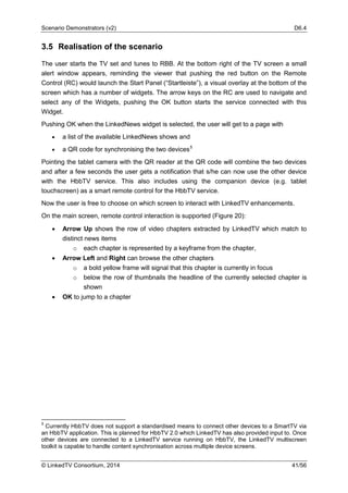 Scenario Demonstrators (v2) D6.4
© LinkedTV Consortium, 2014 41/56
3.5 Realisation of the scenario
The user starts the TV set and tunes to RBB. At the bottom right of the TV screen a small
alert window appears, reminding the viewer that pushing the red button on the Remote
Control (RC) would launch the Start Panel (“Startleiste”), a visual overlay at the bottom of the
screen which has a number of widgets. The arrow keys on the RC are used to navigate and
select any of the Widgets, pushing the OK button starts the service connected with this
Widget.
Pushing OK when the LinkedNews widget is selected, the user will get to a page with
• a list of the available LinkedNews shows and
• a QR code for synchronising the two devices5
Pointing the tablet camera with the QR reader at the QR code will combine the two devices
and after a few seconds the user gets a notification that s/he can now use the other device
with the HbbTV service. This also includes using the companion device (e.g. tablet
touchscreen) as a smart remote control for the HbbTV service.
Now the user is free to choose on which screen to interact with LinkedTV enhancements.
On the main screen, remote control interaction is supported (Figure 20):
• Arrow Up shows the row of video chapters extracted by LinkedTV which match to
distinct news items
o each chapter is represented by a keyframe from the chapter,
• Arrow Left and Right can browse the other chapters
o a bold yellow frame will signal that this chapter is currently in focus
o below the row of thumbnails the headline of the currently selected chapter is
shown
• OK to jump to a chapter
5
Currently HbbTV does not support a standardised means to connect other devices to a SmartTV via
an HbbTV application. This is planned for HbbTV 2.0 which LinkedTV has also provided input to. Once
other devices are connected to a LinkedTV service running on HbbTV, the LinkedTV multiscreen
toolkit is capable to handle content synchronisation across multiple device screens.
 
