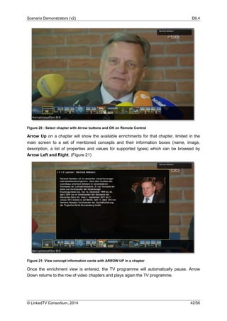 Scenario Demonstrators (v2) D6.4
© LinkedTV Consortium, 2014 42/56
Figure 20 : Select chapter with Arrow buttons and OK on Remote Control
Arrow Up on a chapter will show the available enrichments for that chapter, limited in the
main screen to a set of mentioned concepts and their information boxes (name, image,
description, a list of properties and values for supported types) which can be browsed by
Arrow Left and Right. (Figure 21)
Figure 21: View concept information cards with ARROW UP in a chapter
Once the enrichment view is entered, the TV programme will automatically pause. Arrow
Down returns to the row of video chapters and plays again the TV programme.
 