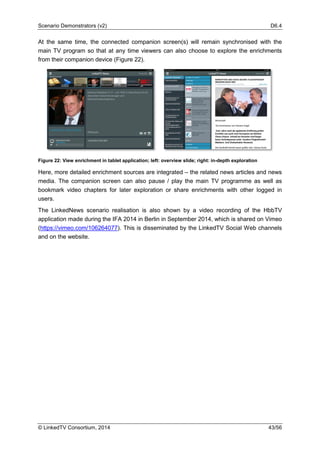 Scenario Demonstrators (v2) D6.4
© LinkedTV Consortium, 2014 43/56
At the same time, the connected companion screen(s) will remain synchronised with the
main TV program so that at any time viewers can also choose to explore the enrichments
from their companion device (Figure 22).
Figure 22: View enrichment in tablet application; left: overview slide; right: in-depth exploration
Here, more detailed enrichment sources are integrated – the related news articles and news
media. The companion screen can also pause / play the main TV programme as well as
bookmark video chapters for later exploration or share enrichments with other logged in
users.
The LinkedNews scenario realisation is also shown by a video recording of the HbbTV
application made during the IFA 2014 in Berlin in September 2014, which is shared on Vimeo
(https://vimeo.com/106264077). This is disseminated by the LinkedTV Social Web channels
and on the website.
 
