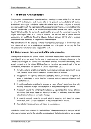 Scenario Demonstrators (v2) D6.4
© LinkedTV Consortium, 2014 44/56
4 The Media Arts scenarios
The proposed process towards exploring various other opportunities arising from the merger
of LinkedTV technologies and media arts is to present demonstrations of current
achievement and trigger conceptual ideas from several media artists. Progress in that has
been achieved through the organisation of two sessions in conferences, dedicated to artists.
The first session took place at the multidisciplinary conference INTETAIN (Mons, Belgium,
July 2013) followed by the launch of a public call for proposals for scenarios involving the
project technologies used in a “post-TV” context. The second was a special session,
Mediadrom, at MultiMedia Modeling (Dublin, Ireland, January 2014) where selected
submissions were presented as projects and lines of thought.
After a brief reminder, the following sections describe the current stage of development after
nine months of work on scenario experimentation and prototyping. A planning for final
integration and evaluations is also proposed for each.
4.1 Selection and development of the arts scenarios
The objective of the call and special session Mediadrom was to attract original contributions
by artists with whom we would then be able to experiment and prototype using some of the
LinkedTV technologies. Six contributions have been received, two were submitted by artists
already presenting at the Intetain 2013 conference. Here is a summary of each of the six
submissions, more details can be found in LinkedTV deliverable D6.2.
1. A multimodal and tangible interface for manipulating multimedia content with a use
case centered on the June 2013 events in the Gezi Park in Istanbul.
2. An application for exploring artist works sorted by themes, disciplines and genres. It
aimed to be installed in media libraries, museums, exhibitions or special events such
as performances.
3. A mobile application enabling to generate a report of one’s experience in a city,
including video and multiple sensory signals of a day of dawdling in the streets.
4. A research around the authoring of multisensory experiences that merges different
art forms (comic strips, video art and soundscapes) in a relaxing space equipped
with vibrating mattresses and water displays.
5. A research around interactive content allowing searching and exploring movies
information, with a use case dedicated to the genre of fantastic movies.
6. A contribution to research and art related to soundscapes.
From these contributions, the first four were retained for Mediadrom special session, the two
others were rejected whether for scientific consideration or for being considered out-of-scope
 