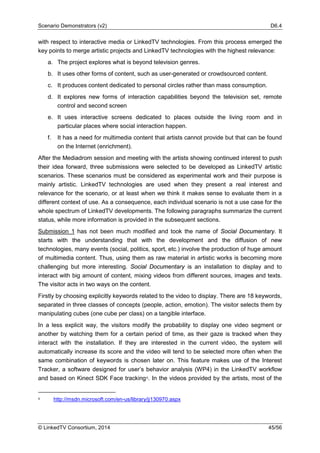 Scenario Demonstrators (v2) D6.4
© LinkedTV Consortium, 2014 45/56
with respect to interactive media or LinkedTV technologies. From this process emerged the
key points to merge artistic projects and LinkedTV technologies with the highest relevance:
a. The project explores what is beyond television genres.
b. It uses other forms of content, such as user-generated or crowdsourced content.
c. It produces content dedicated to personal circles rather than mass consumption.
d. It explores new forms of interaction capabilities beyond the television set, remote
control and second screen
e. It uses interactive screens dedicated to places outside the living room and in
particular places where social interaction happen.
f. It has a need for multimedia content that artists cannot provide but that can be found
on the Internet (enrichment).
After the Mediadrom session and meeting with the artists showing continued interest to push
their idea forward, three submissions were selected to be developed as LinkedTV artistic
scenarios. These scenarios must be considered as experimental work and their purpose is
mainly artistic. LinkedTV technologies are used when they present a real interest and
relevance for the scenario, or at least when we think it makes sense to evaluate them in a
different context of use. As a consequence, each individual scenario is not a use case for the
whole spectrum of LinkedTV developments. The following paragraphs summarize the current
status, while more information is provided in the subsequent sections.
Submission 1 has not been much modified and took the name of Social Documentary. It
starts with the understanding that with the development and the diffusion of new
technologies, many events (social, politics, sport, etc.) involve the production of huge amount
of multimedia content. Thus, using them as raw material in artistic works is becoming more
challenging but more interesting. Social Documentary is an installation to display and to
interact with big amount of content, mixing videos from different sources, images and texts.
The visitor acts in two ways on the content.
Firstly by choosing explicitly keywords related to the video to display. There are 18 keywords,
separated in three classes of concepts (people, action, emotion). The visitor selects them by
manipulating cubes (one cube per class) on a tangible interface.
In a less explicit way, the visitors modify the probability to display one video segment or
another by watching them for a certain period of time, as their gaze is tracked when they
interact with the installation. If they are interested in the current video, the system will
automatically increase its score and the video will tend to be selected more often when the
same combination of keywords is chosen later on. This feature makes use of the Interest
Tracker, a software designed for user’s behavior analysis (WP4) in the LinkedTV workflow
and based on Kinect SDK Face tracking6. In the videos provided by the artists, most of the
6 http://msdn.microsoft.com/en-us/library/jj130970.aspx
 
