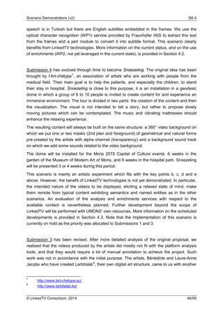Scenario Demonstrators (v2) D6.4
© LinkedTV Consortium, 2014 46/56
speech is in Turkish but there are English subtitles embedded in the frames. We use the
optical character recognition (WP1) service provided by Fraunhofer IAIS to extract this text
from the frames and a perl module to convert it into subtitle format. This scenario clearly
benefits from LinkedTV technologies. More information on the current status, and on the use
of enrichments (WP2, not yet leveraged in the current state), is provided in Section 4.2.
Submission 4 has evolved through time to become Snoezeling. The original idea has been
brought by l’Art-chétype7
, an association of artists who are working with people from the
medical field. Their main goal is to help the patients, and especially the children, to stand
their stay in hospital. Snoezeling is close to this purpose, it is an installation in a geodesic
dome in which a group of 6 to 10 people is invited to create content for and experience an
immersive environment. The tour is divided in two parts: the creation of the content and then
the visualization. The visual is not intended to tell a story, but rather to propose slowly
moving pictures which can be contemplated. The music and vibrating mattresses should
enhance the relaxing experience.
The resulting content will always be built on the same structure: a 360° video background on
which we put one or two masks (2nd plan and foreground) of geometrical and natural forms
pre-created by the artists with alpha channel (transparency) and a background sound track
on which we add some sounds related to the video background.
The dome will be installed for the Mons 2015 Capital of Culture events: 6 weeks in the
garden of the Museum of Modern Art of Mons, and 6 weeks in the hospital park. Snoezeling
will be presented 3 or 4 weeks during this period.
This scenario is mainly an artistic experiment which fits with the key points b, c, d and e
above. However, the benefit of LinkedTV technologies is not yet demonstrated. In particular,
the intended nature of the videos to be displayed, eliciting a relaxed state of mind, make
them remote from typical content exhibiting semantics and named entities as in the other
scenarios. An evaluation of the analysis and enrichments services with respect to the
available content is nevertheless planned. Further development beyond the scope of
LinkedTV will be performed with UMONS’ own resources. More information on the scheduled
developments is provided in Section 4.3. Note that the implementation of this scenario is
currently on hold as the priority was allocated to Submissions 1 and 3.
Submission 3 has been revised. After more detailed analysis of the original proposal, we
realized that the videos produced by the artists did mostly not fit with the platform analysis
tools, and that they would require a lot of manual annotation to achieve the project. Such
work was not in accordance with the initial purpose. The artists, Bénédicte and Laure-Anne
Jacobs who have created Larbitslab8
, their own digital art structure, came to us with another
7
http://www.lart-chetype.eu/
8
http://www.larbitslab.be/
 