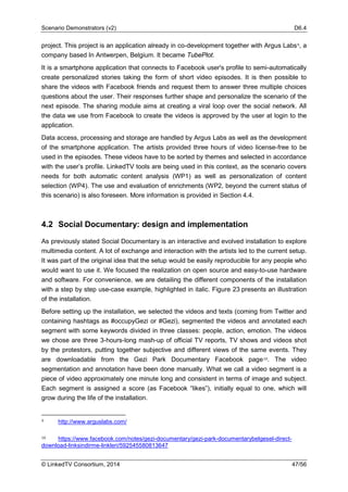 Scenario Demonstrators (v2) D6.4
© LinkedTV Consortium, 2014 47/56
project. This project is an application already in co-development together with Argus Labs9, a
company based In Antwerpen, Belgium. It became TubePlot.
It is a smartphone application that connects to Facebook user's profile to semi-automatically
create personalized stories taking the form of short video episodes. It is then possible to
share the videos with Facebook friends and request them to answer three multiple choices
questions about the user. Their responses further shape and personalize the scenario of the
next episode. The sharing module aims at creating a viral loop over the social network. All
the data we use from Facebook to create the videos is approved by the user at login to the
application.
Data access, processing and storage are handled by Argus Labs as well as the development
of the smartphone application. The artists provided three hours of video license-free to be
used in the episodes. These videos have to be sorted by themes and selected in accordance
with the user’s profile. LinkedTV tools are being used in this context, as the scenario covers
needs for both automatic content analysis (WP1) as well as personalization of content
selection (WP4). The use and evaluation of enrichments (WP2, beyond the current status of
this scenario) is also foreseen. More information is provided in Section 4.4.
4.2 Social Documentary: design and implementation
As previously stated Social Documentary is an interactive and evolved installation to explore
multimedia content. A lot of exchange and interaction with the artists led to the current setup.
It was part of the original idea that the setup would be easily reproducible for any people who
would want to use it. We focused the realization on open source and easy-to-use hardware
and software. For convenience, we are detailing the different components of the installation
with a step by step use-case example, highlighted in italic. Figure 23 presents an illustration
of the installation.
Before setting up the installation, we selected the videos and texts (coming from Twitter and
containing hashtags as #occupyGezi or #Gezi), segmented the videos and annotated each
segment with some keywords divided in three classes: people, action, emotion. The videos
we chose are three 3-hours-long mash-up of official TV reports, TV shows and videos shot
by the protestors, putting together subjective and different views of the same events. They
are downloadable from the Gezi Park Documentary Facebook page10. The video
segmentation and annotation have been done manually. What we call a video segment is a
piece of video approximately one minute long and consistent in terms of image and subject.
Each segment is assigned a score (as Facebook “likes”), initially equal to one, which will
grow during the life of the installation.
9 http://www.arguslabs.com/
10 https://www.facebook.com/notes/gezi-documentary/gezi-park-documentarybelgesel-direct-
download-linksindirme-linkleri/592545580813647
 