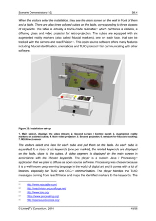 Scenario Demonstrators (v2) D6.4
© LinkedTV Consortium, 2014 48/56
When the visitors enter the installation, they see the main screen on the wall in front of them
and a table. There are also three colored cubes on the table, corresponding to three classes
of keywords. The table is actually a home-made reactable11 which combines a camera, a
diffusing glass and video projector for retro-projection. The cubes are equipped with six
augmented reality markers (also called fiducial markers), one on each face, that can be
tracked with the camera and reacTIVision12. This open source software offers many features
including fiducial identification, orientations and TUIO protocol13 for communicating with other
software.
Figure 23: Installation set-up
1. Main screen, displays the video stream; 2. Second screen / Control panel; 3. Augmented reality
markers on colored cubes; 4. Main video projector; 5. Second projector; 6. webcam for fiducials tracking;
7. MS Kinect sensor
The visitors select one face for each cube and put them on the table. As each cube is
equivalent to a class of six keywords (one per marker), the related keywords are displayed
on the table, close to the cubes. A video segment is displayed on the main screen in
accordance with the chosen keywords. The player is a custom Java / Processing14
application that we plan to diffuse as open source software. Processing was chosen because
it is a well-known programming language in the world of digital art and it comes with a lot of
libraries, especially for TUIO and OSC15 communication. The player handles the TUIO
messages coming from reacTIVision and maps the identified markers to the keywords. The
11 http://www.reactable.com/
12 http://reactivision.sourceforge.net/
13 http://www.tuio.org/
14 https://www.processing.org/
15 http://opensoundcontrol.org/
 