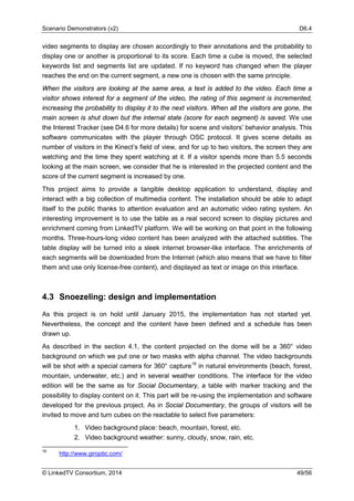 Scenario Demonstrators (v2) D6.4
© LinkedTV Consortium, 2014 49/56
video segments to display are chosen accordingly to their annotations and the probability to
display one or another is proportional to its score. Each time a cube is moved, the selected
keywords list and segments list are updated. If no keyword has changed when the player
reaches the end on the current segment, a new one is chosen with the same principle.
When the visitors are looking at the same area, a text is added to the video. Each time a
visitor shows interest for a segment of the video, the rating of this segment is incremented,
increasing the probability to display it to the next visitors. When all the visitors are gone, the
main screen is shut down but the internal state (score for each segment) is saved. We use
the Interest Tracker (see D4.6 for more details) for scene and visitors’ behavior analysis. This
software communicates with the player through OSC protocol. It gives scene details as
number of visitors in the Kinect’s field of view, and for up to two visitors, the screen they are
watching and the time they spent watching at it. If a visitor spends more than 5.5 seconds
looking at the main screen, we consider that he is interested in the projected content and the
score of the current segment is increased by one.
This project aims to provide a tangible desktop application to understand, display and
interact with a big collection of multimedia content. The installation should be able to adapt
itself to the public thanks to attention evaluation and an automatic video rating system. An
interesting improvement is to use the table as a real second screen to display pictures and
enrichment coming from LinkedTV platform. We will be working on that point in the following
months. Three-hours-long video content has been analyzed with the attached subtitles. The
table display will be turned into a sleek internet browser-like interface. The enrichments of
each segments will be downloaded from the Internet (which also means that we have to filter
them and use only license-free content), and displayed as text or image on this interface.
4.3 Snoezeling: design and implementation
As this project is on hold until January 2015, the implementation has not started yet.
Nevertheless, the concept and the content have been defined and a schedule has been
drawn up.
As described in the section 4.1, the content projected on the dome will be a 360° video
background on which we put one or two masks with alpha channel. The video backgrounds
will be shot with a special camera for 360° capture16
in natural environments (beach, forest,
mountain, underwater, etc.) and in several weather conditions. The interface for the video
edition will be the same as for Social Documentary, a table with marker tracking and the
possibility to display content on it. This part will be re-using the implementation and software
developed for the previous project. As in Social Documentary, the groups of visitors will be
invited to move and turn cubes on the reactable to select five parameters:
1. Video background place: beach, mountain, forest, etc.
2. Video background weather: sunny, cloudy, snow, rain, etc.
16
http://www.giroptic.com/
 