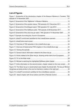 Scenario Demonstrators (v2) D6.4
© LinkedTV Consortium, 2014 5/56
List of Figures
Figure 1: Screenshot of the introductory chapter of the Museum Martena in Franeker, TKK
episode of 14 November 2007..............................................................................................11
Figure 2: Screenshot of the 'Stijlkamer' in Museum Martena ................................................12
Figure 3: Screenshot of the wooden statue, TKK episode of 21 December 2011. ................15
Figure 4: Screenshot of the Breguet watch, TKK episode of 31 July 2010............................16
Figure 5: Screenshot of the Delftware plate, TKK episode of 28 December 2011.................18
Figure 6: Screenshot of the silver tea jar watch, TKK episode of 14 November 2007...........19
Figure 7: Example of an etrog box, found in Europeana.......................................................20
Figure 8: LinkedTV enrichment workflow for the LinkedCulture scenario..............................21
Figure 9: LinkedCulture start screen.....................................................................................23
Figure 10: Overview of TKK episodes in the LinkedCulture app. ..........................................24
Figure 11: Overview of bookmarked TKK chapters in the LinkedCulture app. ......................24
Figure 12: Viewing the episode ............................................................................................25
Figure 13: General 'about' information related to the Silver tea jar........................................26
Figure 14: Works related to the Silver tea jar, showing similar items from Europeana. .........27
Figure 15: TV on the Web mode...........................................................................................28
Figure 16: Michael is watching the highlighted Delftware plate chapter ................................29
Figure 17: Extra information on the second screen, chapter viewed on the main screen......30
Figure 18: The Silver tea jar is bookmarked (see chapter thumbnail left). The tea jar Michael
recognises as being similar to the one he inherited is visible on the right part. .....................30
Figure 19: LinkedTV enrichment workflow for the LinkedNews scenario ..............................39
Figure 20 : Select chapter with Arrow buttons and OK on Remote Control...........................42
 