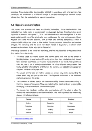 Scenario Demonstrators (v2) D6.4
© LinkedTV Consortium, 2014 52/56
episodes. These tools will be developed by UMONS in accordance with other partners. We
can expect the enrichment to be relevant enough to be used in the episode with little human
intervention. If so, the project will give a working prototype.
4.5 Scenario demonstrators
Until today, one scenario has been successfully completed, Social Documentary. The
installation has met a public of approximately twenty people during a three-hours-long event
organized in Istanbul on August 23, 2014. This demonstration was the objective of a one-
week workshop with two of the artists who have collaborated the most on the project: Ceren
Kayalar and Sema Alaçam. Besides, both of them are currently completing a PhD in
research fields which are close to this project: human-computer interaction and gesture
analysis. The workshop and the event have been hosted at BüyükAyi19
, an atelier which
supports and produces digital art projects (Figure 24).
The set-up we settled at the end of the workshop, and that we presented to the public differs
from part 4.2 on a few points:
• The table used as second screen and control panel was lent by the owner of
BüyükAyi atelier; its size is about 70 cm by 40 cm, less than initially intended. It used
to be a simple touch table and required improvement to fit our needs. We spent more
than two day to get it operate satisfactorily, by trying different configurations. We
finally opted for infrared lights and filter on the camera, and added tracing paper on
the glass for better retro-projection.
• The visuals on the table are neither videos nor a map, only circles surrounding the
cubes when they are put on the table. The keyword associated to the identified
marker is shown on this circle.
• The collection of colored objects has been replaced by three cubes corresponding to
the three classes of keywords. They are made in white plastic and can be colored by
displaying a circle under them, on the table display.
• The keyword set has been modified after a consultation with the artists to adapt the
best to the video chosen for the demonstration. The new keywords are detailed by
classes in the following table.
People Action Emotion
Police
Protesters
Politics
Medical
Speaking
Shouting
Striking
Singing
Fear
Happiness
Calmness
Anger
19
http://www.buyukayi.com/
 