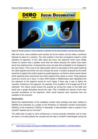 Scenario Demonstrators (v2) D6.4
© LinkedTV Consortium, 2014 54/56
Figure 25: Poster posted on social networks to advertise for the demonstration event (by Sema Alaçam)
After this event, some problems were pointed out by the visitors and the artists, sometimes
followed by ideas for a solution. The main problem is the fast convergence toward a small
collection of segments. In fact, after about two hours, the segments which were initially
chosen at random have a greater score than the others because the visitors have spent
some time watching them, increasing their score and also their probability to be displayed to
the next visitors. This is due to the rating system which is only based on time spent watching
the video segment and which can only increase the score. A solution proposed by the artists
would be to replace this implicit system by explicit gestures, so that the visitors would choose
which segments they recommend and which segment they advise to avoid. These gestures
could be a thumb up or down. A visitor (PhD student in Mathematics) also highlighted that
the relevance of the segment would be much higher if there was a way to define the
“quantity” of features in the segment. For example: 5/10 of politics, 2/10 of anger and 8/10 of
calmness. The visitors would choose this quantity by turning the cubes on the table and
would see a gauge fluctuating around the cube. This is feasible but requires much more
accurate annotations on the segments, which would demand more resources than are
available on this scenario.
Dissemination
Before this implementation of the installation another early prototype has been realized at
UMONS and presented as a poster at the Workshop on Interactive Content Consumption
(WSICC) at the conference TVX2014 in Newcastle. A demonstration video is posted on the
LinkedTV website and on YouTube20
.
The artists plan to apply to some conferences in human-computer interaction and to show
the demo or at least present the concept and the help of LinkedTV technologies during the
20
https://www.youtube.com/watch?v=lNN9Bes0NWc&list=UUS345RV7_b21E0ZWkJff8Uw
 