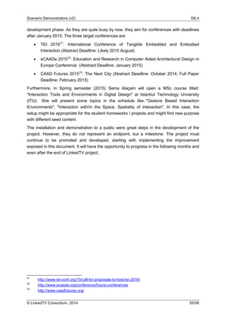 Scenario Demonstrators (v2) D6.4
© LinkedTV Consortium, 2014 55/56
development phase. As they are quite busy by now, they aim for conferences with deadlines
after January 2015. The three target conferences are:
• TEI 201621
: International Conference of Tangible Embedded and Embodied
Interaction (Abstract Deadline: Likely 2015 August)
• eCAADe 201522
: Education and Research in Computer Aided Architectural Design in
Europe Conference (Abstract Deadline: January 2015)
• CAAD Futures 201523
: The Next City (Abstract Deadline: October 2014; Full Paper
Deadline: February 2015)
Furthermore, in Spring semester (2015) Sema Alaçam will open a MSc course titled:
"Interaction Tools and Environments in Digital Design" at Istanbul Technology University
(ITU). She will present some topics in the schedule like: "Gesture Based Interaction
Environments", "Interaction with/in the Space, Spatiality of Interaction". In this case, the
setup might be appropriate for the student homeworks / projects and might find new purpose
with different seed content.
The installation and demonstration to a public were great steps in the development of the
project. However, they do not represent an endpoint, but a milestone. The project must
continue to be promoted and developed, starting with implementing the improvement
exposed in this document. It will have the opportunity to progress in the following months and
even after the end of LinkedTV project.
21
http://www.tei-conf.org/15/call-for-proposals-to-host-tei-2016/
22
http://www.ecaade.org/conference/future-conferences
23
http://www.caadfutures.org/
 