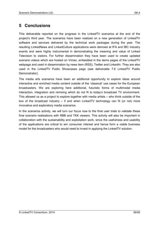 Scenario Demonstrators (v2) D6.4
© LinkedTV Consortium, 2014 56/56
5 Conclusions
This deliverable reported on the progress in the LinkedTV scenarios at the end of the
project’s third year. The scenarios have been realized on a new generation of LinkedTV
software and services delivered by the technical work packages during the year. The
resulting LinkedNews and LinkedCulture applications were demoed at IFA and IBC industry
events and were highly instrumental in demonstrating the meaning and value of Linked
Television to visitors. For further dissemination they have been used to create updated
scenario videos which are hosted on Vimeo, embedded in the demo pages of the LinkedTV
webpage and used in dissemination by news item (RSS), Twitter and LinkedIn. They are also
used in the LinkedTV Public Showcases page (see deliverable 7.6 LinkedTV Public
Demonstrator).
The media arts scenarios have been an additional opportunity to explore ideas around
interactive and enriched media content outside of the ‘classical’ use cases for the European
broadcasters. We are exploring here additional, futuristic forms of multimodal media
interaction, integration and remixing which do not fit to today’s broadcast TV environment.
This allowed us as a project to explore together with media artists – who think outside of the
box of the broadcast industry – if and when LinkedTV technology can fit (or not) more
innovative and exploratory media scenarios.
In the scenarios activity, we will turn our focus now to the final user trials to validate these
final scenario realisations with RBB and TKK viewers. This activity will also be important in
collaboration with the sustainability and exploitation work, since the usefulness and usability
of the applications are critical to win consumer interest and hence form a viable business
model for the broadcasters who would need to invest in applying the LinkedTV solution.
 