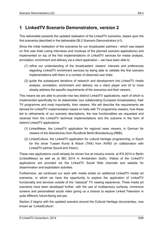 Scenario Demonstrators (v2) D6.4
© LinkedTV Consortium, 2014 6/56
1 LinkedTV Scenario Demonstrators, version 2
This deliverable presents the updated realisation of the LinkedTV scenarios, based upon the
first scenarios described in the deliverable D6.2 Scenario Demonstrators (v1).
Since the initial realisation of the scenarios for our broadcaster partners - which was based
on first user trials (using interviews and mockups of the planned scenario applications) and
implemented on top of the first implementations of LinkedTV services for media analysis,
annotation, enrichment and delivery via a client application -, we have been able to
(1) refine our understanding of the broadcasters’ viewers’ interests and preferences
regarding LinkedTV enrichment services by being able to validate the first scenario
implementations with them in a number of observed user trials;
(2) guide the subsequent iterations of research and development into LinkedTV media
analysis, annotation, enrichment and delivery via a client player and UI to more
closely address the specific requirements of the scenarios and their viewers.
This means we are able to provide now two distinct LinkedTV applications, each of which is
implemented specifically for its stakeholder (our collaborating European broadcasters), their
TV programme and most importantly, their viewers. We will describe the requirements we
derived for LinkedTV implementation based on trials with TV programme viewers, how these
led to refinements of our scenario descriptions, the new functionalities we requested and
received from the LinkedTV technical implementations and the outcome in the form of
distinct LinkedTV applications:
(1) LinkedNews, the LinkedTV application for regional news viewers, in German for
viewers of the Abendschau from Rundfunk Berlin Brandenburg (RBB);
(2) LinkedCulture, the LinkedTV application for cultural heritage programming, in Dutch
for the show Tussen Kunst & Kitsch (TKK) from AVRO (in collaboration with
LinkedTV partner Sound and Vision).
These new applications could already be shown live at industry events: at IFA 2014 in Berlin
(LinkedNews) as well as at IBC 2014 in Amsterdam (both). Videos of the LinkedTV
applications are provided via the LinkedTV Social Web channels and website for
dissemination and exploitation activities.
Furthermore, we continued our work with media artists on additional LinkedTV media art
scenarios, in which we have the opportunity to explore the application of LinkedTV
functionality and services outside of the “classical” TV viewing experience. Three media art
scenarios have been developed further, with the use of multisensory surfaces, immersive
screens and personalised social video giving us a chance to explore Linked Television in
quite different, future-facing set-ups.
Section 2 begins with the updated scenario around the Cultural Heritage documentary, now
known as “LinkedCulture”.
 