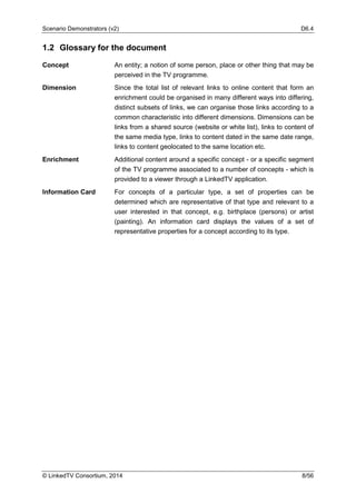 Scenario Demonstrators (v2) D6.4
© LinkedTV Consortium, 2014 8/56
1.2 Glossary for the document
Concept An entity; a notion of some person, place or other thing that may be
perceived in the TV programme.
Dimension Since the total list of relevant links to online content that form an
enrichment could be organised in many different ways into differing,
distinct subsets of links, we can organise those links according to a
common characteristic into different dimensions. Dimensions can be
links from a shared source (website or white list), links to content of
the same media type, links to content dated in the same date range,
links to content geolocated to the same location etc.
Enrichment Additional content around a specific concept - or a specific segment
of the TV programme associated to a number of concepts - which is
provided to a viewer through a LinkedTV application.
Information Card For concepts of a particular type, a set of properties can be
determined which are representative of that type and relevant to a
user interested in that concept, e.g. birthplace (persons) or artist
(painting). An information card displays the values of a set of
representative properties for a concept according to its type.
 