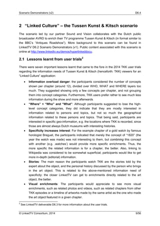 Scenario Demonstrators (v2) D6.4
© LinkedTV Consortium, 2014 9/56
2 “Linked Culture” – the Tussen Kunst & Kitsch scenario
The scenario led by our partner Sound and Vision collaborates with the Dutch public
broadcaster AVRO to enrich their TV programme Tussen Kunst & Kitsch (in format similar to
the BBC’s “Antiques Roadshow”). More background to this scenario can be found in
LinkedTV D6.2 Scenario Demonstrators (v1). Public content associated with this scenario is
online at http://www.linkedtv.eu/demos/hyperlinkeddocu.
2.1 Lessons learnt from user trials2
There were seven important lessons learnt that came to the fore in the 2014 TKK user trials
regarding the information needs of Tussen Kunst & Kitsch (henceforth: TKK) viewers for an
“Linked Culture” application:
• Information overload danger: the participants considered the number of concepts
shown per chapter (around 12), divided over WHO, WHAT and WHERE layers too
much. They suggested showing only a few concepts per chapter, and not grouping
them into concept categories. Furthermore, TKK users prefer rather to see much less
information during the show and more afterwards
• “Where” < “Who” and “What”: Although participants suggested to lose the high-
level concept categories, they did indicate that they are mostly interested in
information related to persons and topics, but not so much the geographical
information related to these persons and topics. That being said, participants are
interested in specific geo-information, e.g. the locations where TKK is recorded, since
those are almost always Dutch museums with interesting histories.
• Specificity increases interest: For the example chapter of a gold watch by famous
horologist Breguet, the participants indicated that merely the concept of “1820” (the
year the watch was made) was not interesting to them, but combining this concept
with another (e.g. ‚watches’) would provide more specific enrichments. Thus, the
more specific the related information is for a chapter, the better. Also, linking to
Wikipedia was considered to be somewhat superficial; participants would like to get
more in-depth (editorial) information.
• Stories: The main reason the participants watch TKK are the stories told by the
expert about the object, and the personal history discussed by the person who brings
in the art object. This is related to the above-mentioned information need of
specificity: the closer LinkedTV can get to enrichments directly related to the art
object, the better.
• Visual enrichments: The participants would appreciate to see more visual
enrichments, such as related photos and videos, such as related chapters from other
TKK episodes or a timeline of artworks made by the same artist as the one who made
the art object featured in a given chapter.
2
See LinkedTV deliverable D6.3 for more information about the user trials.
 