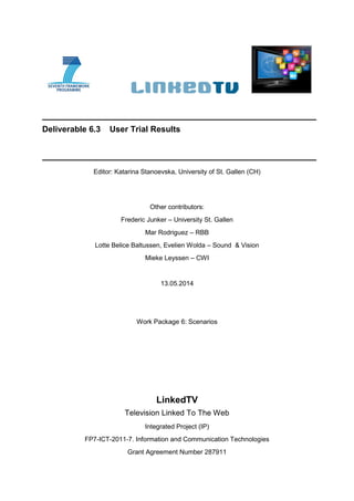 Deliverable 6.3 User Trial Results
Editor: Katarina Stanoevska, University of St. Gallen (CH)
Other contributors:
Frederic Junker – University St. Gallen
Mar Rodriguez – RBB
Lotte Belice Baltussen, Evelien Wolda – Sound & Vision
Mieke Leyssen – CWI
13.05.2014
Work Package 6: Scenarios
LinkedTV
Television Linked To The Web
Integrated Project (IP)
FP7-ICT-2011-7. Information and Communication Technologies
Grant Agreement Number 287911
 