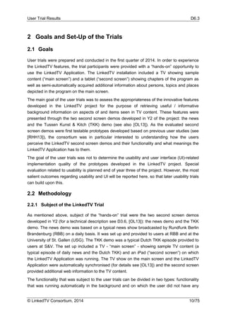 User Trial Results D6.3
© LinkedTV Consortium, 2014 10/75
2 Goals and Set-Up of the Trials
2.1 Goals
User trials were prepared and conducted in the first quarter of 2014. In order to experience
the LinkedTV features, the trial participants were provided with a “hands-on” opportunity to
use the LinkedTV Application. The LinkedTV installation included a TV showing sample
content (“main screen”) and a tablet (“second screen”) showing chapters of the program as
well as semi-automatically acquired additional information about persons, topics and places
depicted in the program on the main screen.
The main goal of the user trials was to assess the appropriateness of the innovative features
developed in the LinkedTV project for the purpose of retrieving useful / informative
background information on aspects of and items seen in TV content. These features were
presented through the two second screen demos developed in Y2 of the project: the news
and the Tussen Kunst & Kitch (TKK) demo (see also [OL13]). As the evaluated second
screen demos were first testable prototypes developed based on previous user studies (see
[RHH13]), the consortium was in particular interested to understanding how the users
perceive the LinkedTV second screen demos and their functionality and what meanings the
LinkedTV Application has to them.
The goal of the user trials was not to determine the usability and user interface (UI)-related
implementation quality of the prototypes developed in the LinkedTV project. Special
evaluation related to usability is planned end of year three of the project. However, the most
salient outcomes regarding usability and UI will be reported here, so that later usability trials
can build upon this.
2.2 Methodology
2.2.1 Subject of the LinkedTV Trial
As mentioned above, subject of the “hands-on” trial were the two second screen demos
developed in Y2 (for a technical description see D3.6, [OL13]): the news demo and the TKK
demo. The news demo was based on a typical news show broadcasted by Rundfunk Berlin
Brandenburg (RBB) on a daily basis. It was set up and provided to users at RBB and at the
University of St. Gallen (USG). The TKK demo was a typical Dutch TKK episode provided to
users at S&V. The set up included a TV - “main screen” - showing sample TV content (a
typical episode of daily news and the Dutch TKK) and an iPad (“second screen”) on which
the LinkedTV Application was running. The TV show on the main screen and the LinkedTV
Application were automatically synchronised (for details see [OL13]) and the second screen
provided additional web information to the TV content.
The functionality that was subject to the user trials can be divided in two types: functionality
that was running automatically in the background and on which the user did not have any
 