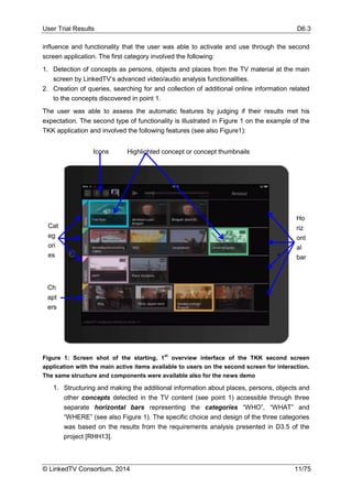 User Trial Results D6.3
© LinkedTV Consortium, 2014 11/75
influence and functionality that the user was able to activate and use through the second
screen application. The first category involved the following:
1. Detection of concepts as persons, objects and places from the TV material at the main
screen by LinkedTV’s advanced video/audio analysis functionalities.
2. Creation of queries, searching for and collection of additional online information related
to the concepts discovered in point 1.
The user was able to assess the automatic features by judging if their results met his
expectation. The second type of functionality is illustrated in Figure 1 on the example of the
TKK application and involved the following features (see also Figure1):
Figure 1: Screen shot of the starting, 1
st
overview interface of the TKK second screen
application with the main active items available to users on the second screen for interaction.
The same structure and components were available also for the news demo
1. Structuring and making the additional information about places, persons, objects and
other concepts detected in the TV content (see point 1) accessible through three
separate horizontal bars representing the categories “WHO”, “WHAT” and
“WHERE” (see also Figure 1). The specific choice and design of the three categories
was based on the results from the requirements analysis presented in D3.5 of the
project [RHH13].
Highlighted concept or concept thumbnailsIcons
Ho
riz
ont
al
bar
s
Cat
eg
ori
es
Ch
apt
ers
 